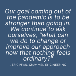 Our goal coming out of the pandemic is to be stronger than going in. We continue to ask ourselves, “what can we do to change or improve our approach now that nothing feels ordinary__